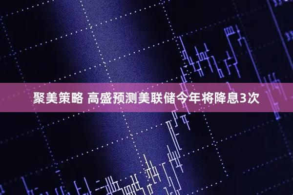 聚美策略 高盛预测美联储今年将降息3次