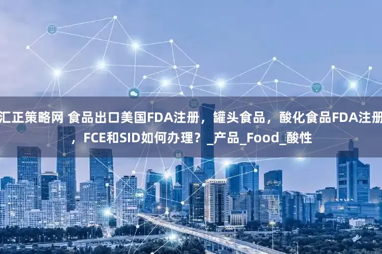 汇正策略网 食品出口美国FDA注册，罐头食品，酸化食品FDA注册，FCE和SID如何办理？_产品_Food_酸性