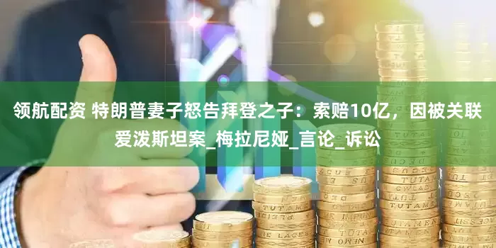 领航配资 特朗普妻子怒告拜登之子：索赔10亿，因被关联爱泼斯坦案_梅拉尼娅_言论_诉讼