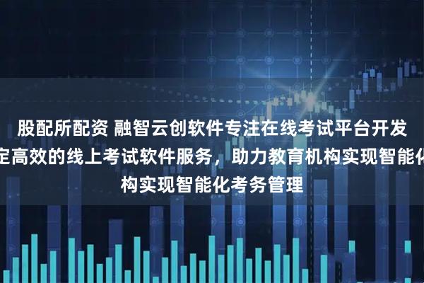 股配所配资 融智云创软件专注在线考试平台开发，提供稳定高效的线上考试软件服务，助力教育机构实现智能化考务管理