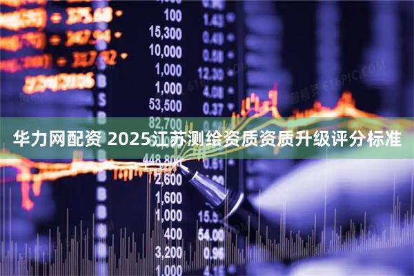 华力网配资 2025江苏测绘资质资质升级评分标准