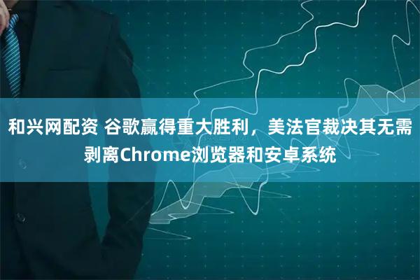 和兴网配资 谷歌赢得重大胜利，美法官裁决其无需剥离Chrome浏览器和安卓系统