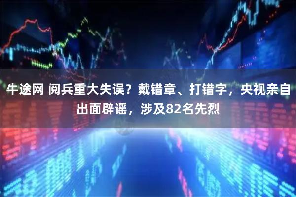 牛途网 阅兵重大失误？戴错章、打错字，央视亲自出面辟谣，涉及82名先烈