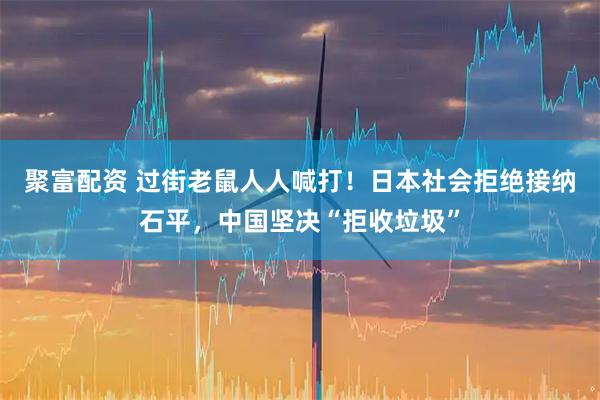 聚富配资 过街老鼠人人喊打！日本社会拒绝接纳石平，中国坚决“拒收垃圾”