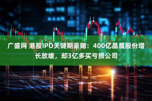 广盛网 港股IPO关键期豪赌：400亿晶晨股份增长放缓，却3亿多买亏损公司